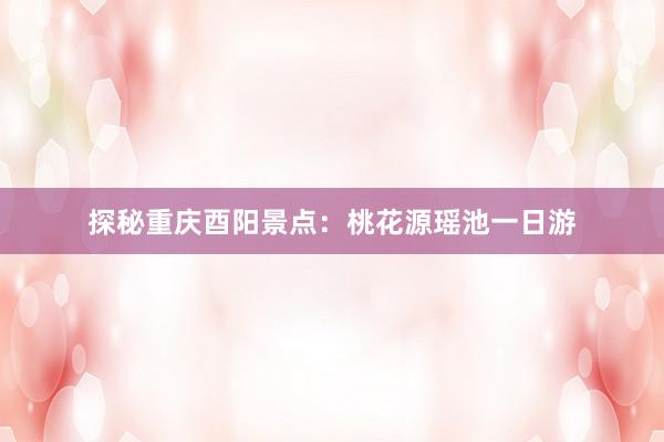 探秘重庆酉阳景点：桃花源瑶池一日游