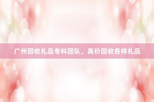 广州回收礼品专科团队，高价回收各样礼品