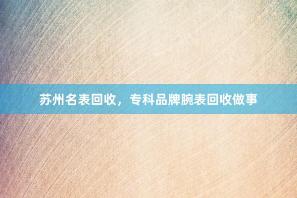 苏州名表回收，专科品牌腕表回收做事